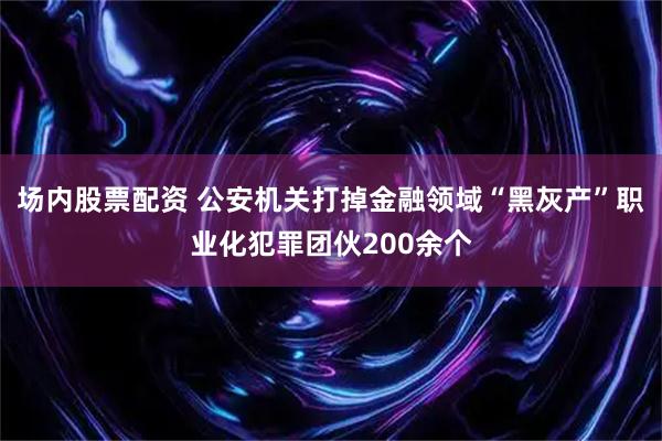 场内股票配资 公安机关打掉金融领域“黑灰产”职业化犯罪团伙200余个