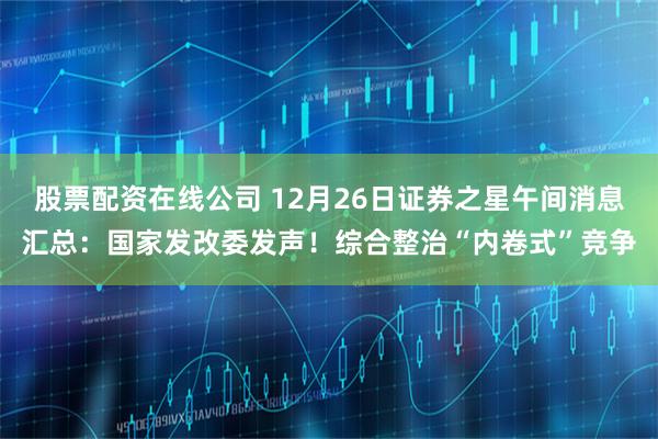 股票配资在线公司 12月26日证券之星午间消息汇总：国家发改委发声！综合整治“内卷式”竞争