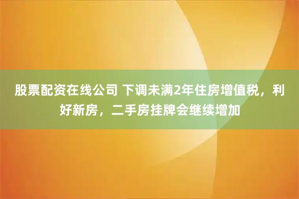 股票配资在线公司 下调未满2年住房增值税，利好新房，二手房挂牌会继续增加