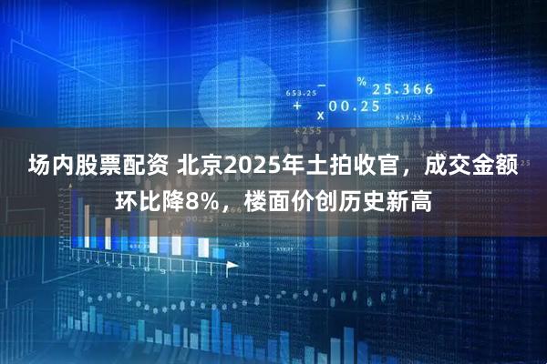 场内股票配资 北京2025年土拍收官，成交金额环比降8%，楼面价创历史新高