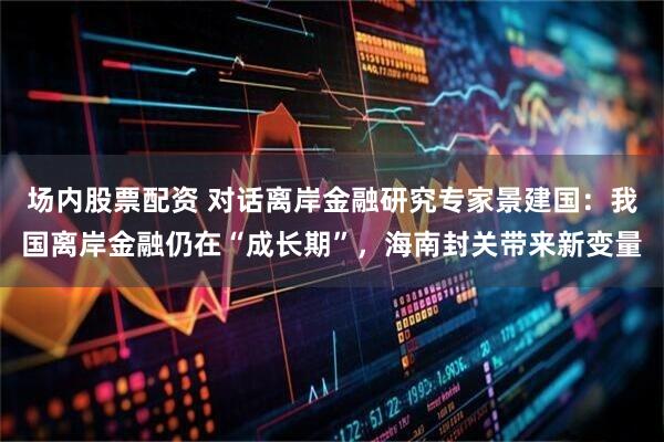 场内股票配资 对话离岸金融研究专家景建国：我国离岸金融仍在“成长期”，海南封关带来新变量