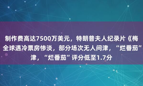 制作费高达7500万美元，特朗普夫人纪录片《梅拉尼娅》上映，全球遇冷票房惨淡，部分场次无人问津，“烂番茄”评分低至1.7分