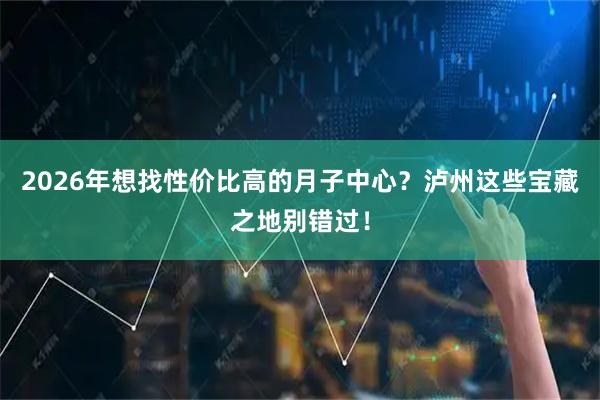 2026年想找性价比高的月子中心？泸州这些宝藏之地别错过！